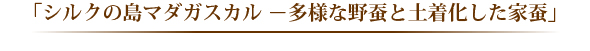 「シルクの島マダガスカル－多様な野蚕と土着化した家蚕－」 
