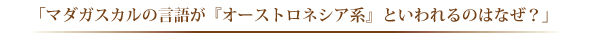 「マダガスカルの言語が『オーストロネシア系』といわれるのはなぜ？」 
